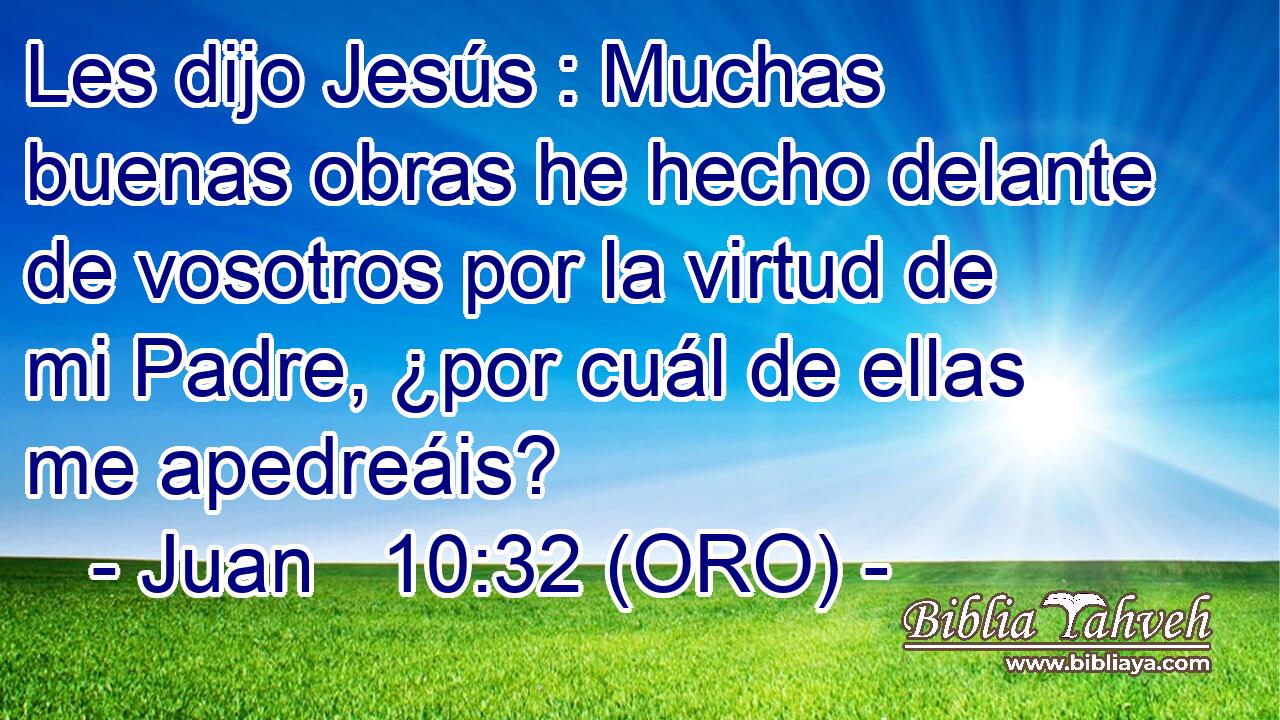  Les dijo Jesús : Muchas buenas obras he hecho delante de vosotros por la virtud de mi Padre, ¿por cuál de ellas me apedreáis? 