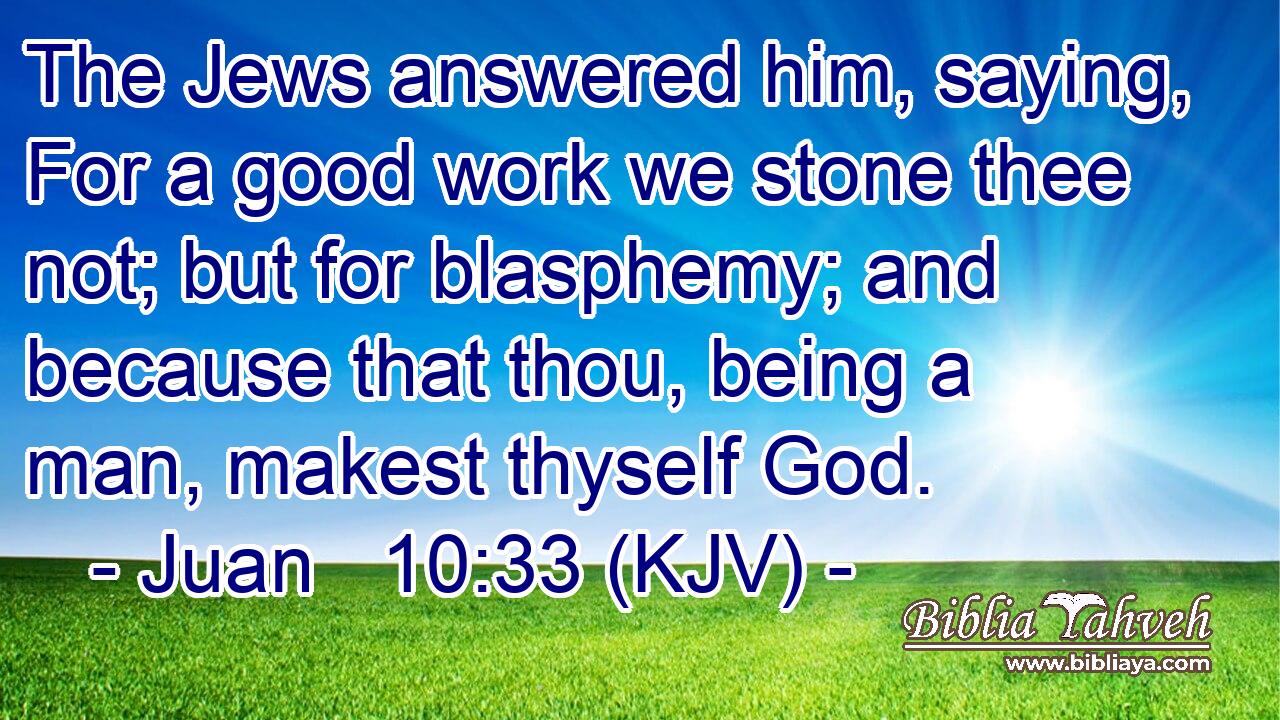 The Jews answered him, saying, For a good work we stone thee not; but for blasphemy; and because that thou, being a man, makest thyself God.