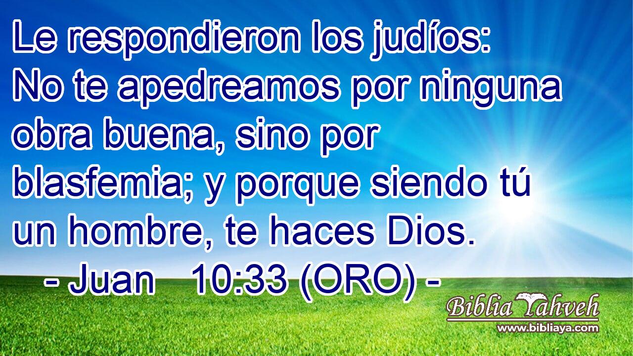  Le respondieron los judíos: No te apedreamos por ninguna obra buena, sino por blasfemia; y porque siendo tú un hombre, te haces Dios. 