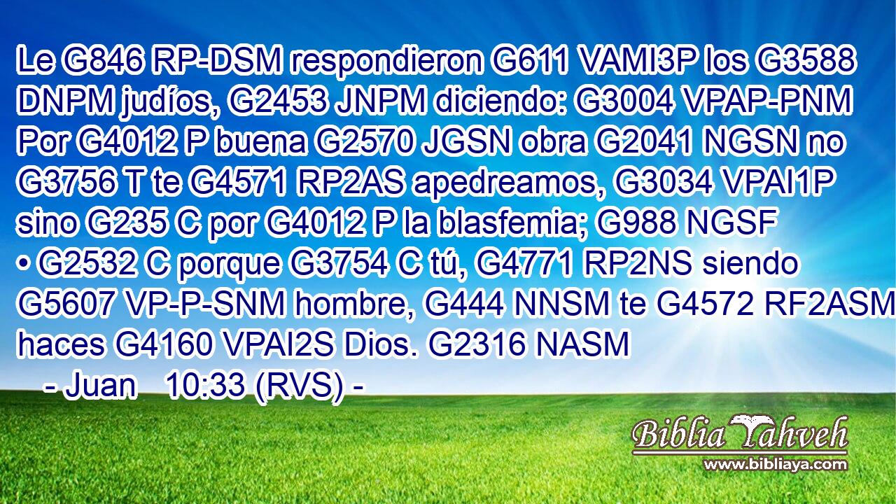 Le G846 RP-DSM respondieron G611 VAMI3P los G3588 DNPM judíos, G2453 JNPM diciendo: G3004 VPAP-PNM Por G4012 P buena G2570 JGSN obra G2041 NGSN no G3756 T te G4571 RP2AS apedreamos, G3034 VPAI1P sino G235 C por G4012 P la blasfemia; G988 NGSF • G2532 C porque G3754 C tú, G4771 RP2NS siendo G5607 VP-P-SNM hombre, G444 NNSM te G4572 RF2ASM haces G4160 VPAI2S Dios. G2316 NASM 