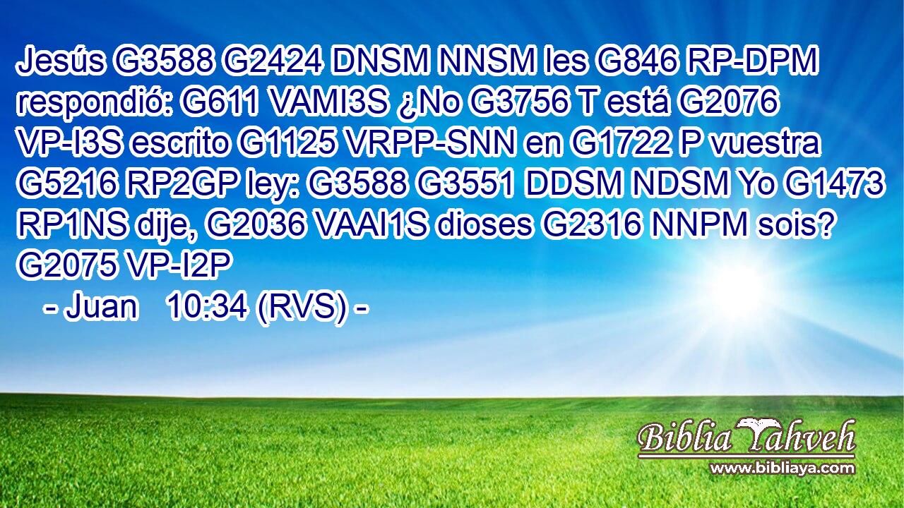 Jesús G3588 G2424 DNSM NNSM les G846 RP-DPM respondió: G611 VAMI3S ¿No G3756 T está G2076 VP-I3S escrito G1125 VRPP-SNN en G1722 P vuestra G5216 RP2GP ley: G3588 G3551 DDSM NDSM Yo G1473 RP1NS dije, G2036 VAAI1S dioses G2316 NNPM sois? G2075 VP-I2P 