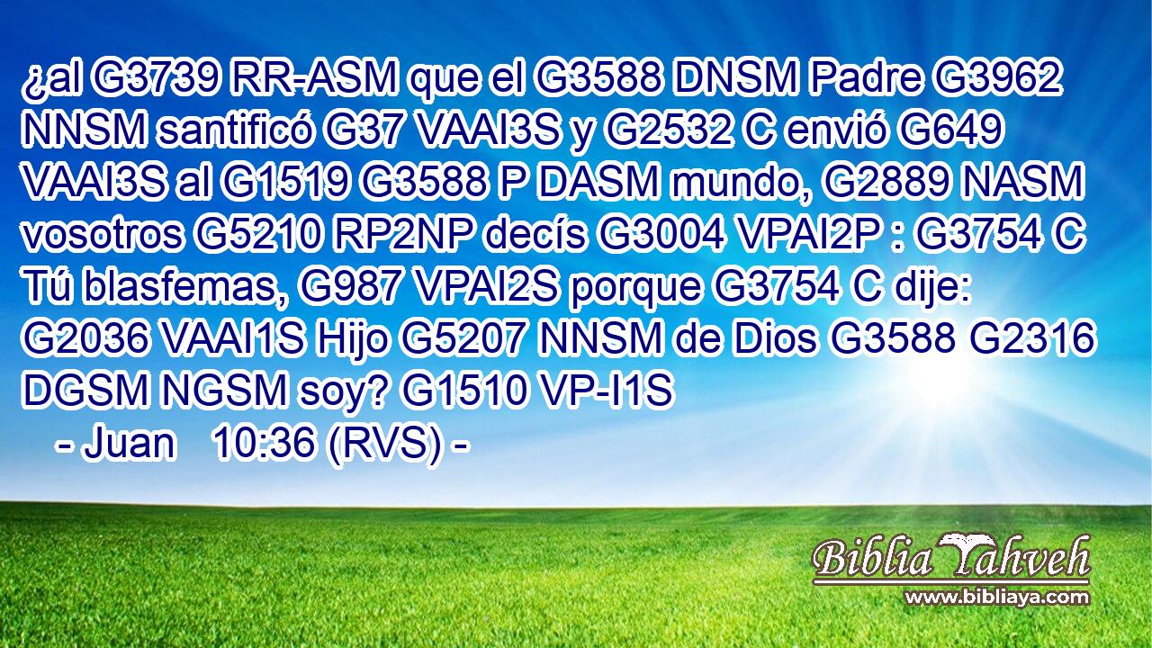 ¿al G3739 RR-ASM que el G3588 DNSM Padre G3962 NNSM santificó G37 VAAI3S y G2532 C envió G649 VAAI3S al G1519 G3588 P DASM mundo, G2889 NASM vosotros G5210 RP2NP decís G3004 VPAI2P : G3754 C Tú blasfemas, G987 VPAI2S porque G3754 C dije: G2036 VAAI1S Hijo G5207 NNSM de Dios G3588 G2316 DGSM NGSM soy? G1510 VP-I1S 
