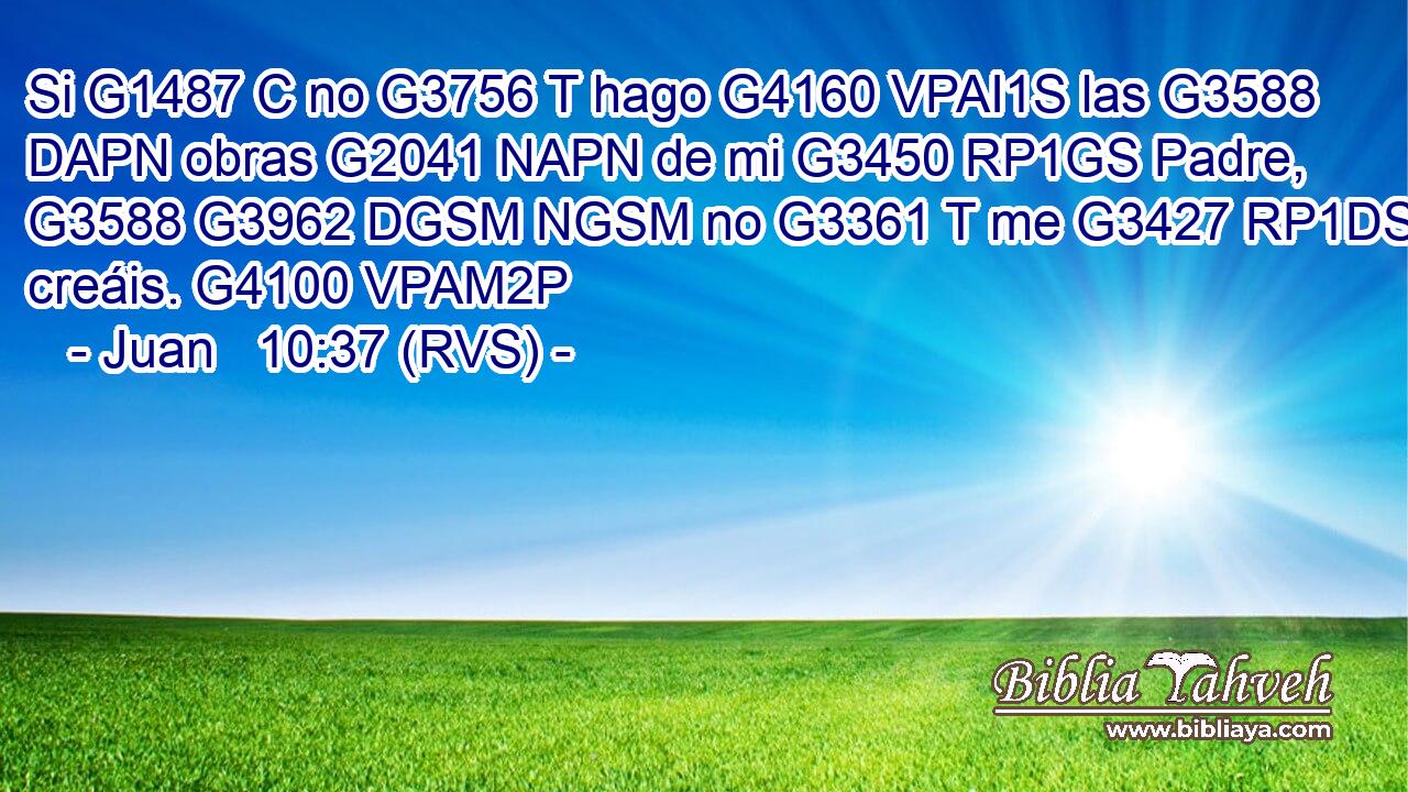 Si G1487 C no G3756 T hago G4160 VPAI1S las G3588 DAPN obras G2041 NAPN de mi G3450 RP1GS Padre, G3588 G3962 DGSM NGSM no G3361 T me G3427 RP1DS creáis. G4100 VPAM2P 