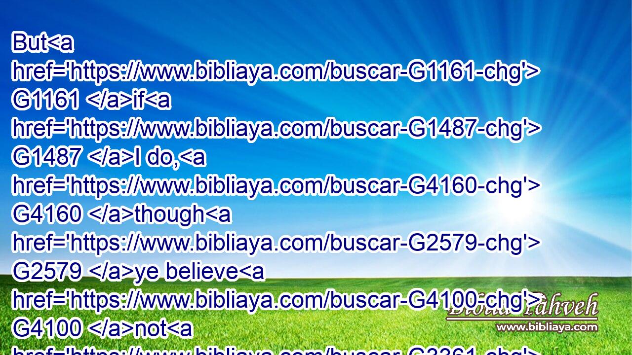 But G1161 if G1487 I do, G4160 though G2579 ye believe G4100 not G3361 me, G1698 believe G4100 the G3588 works: G2041 that G2443 ye may know, G1097 and G2532 believe, G4100 that G3754 the G3588 Father G3962 is in G1722 me, G1698 and I G2504 in G1722 him.G846