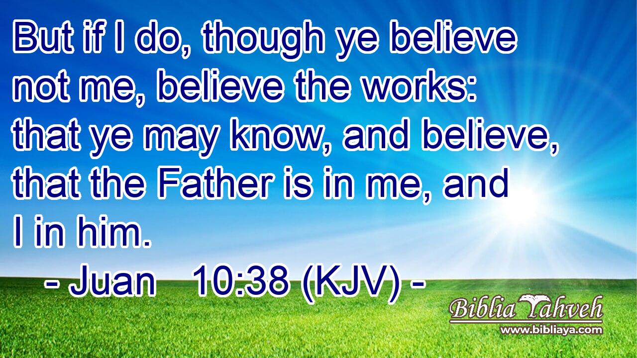 But if I do, though ye believe not me, believe the works: that ye may know, and believe, that the Father is in me, and I in him.