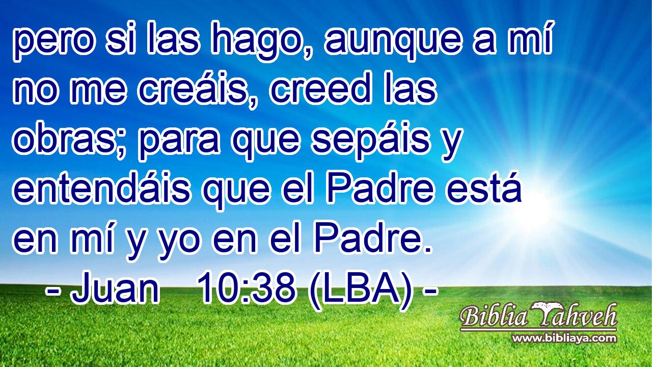 pero si las hago, aunque a mí no me creáis, creed las obras; para que sepáis y entendáis que el Padre está en mí y yo en el Padre.