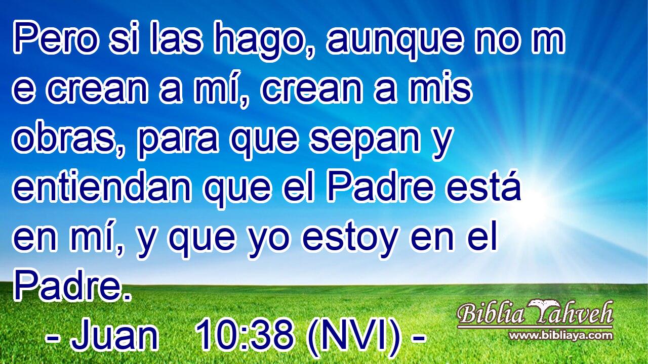  Pero si las hago, aunque no m e crean a mí, crean a mis obras, para que sepan y entiendan que el Padre está en mí, y que yo estoy en el Padre. 
