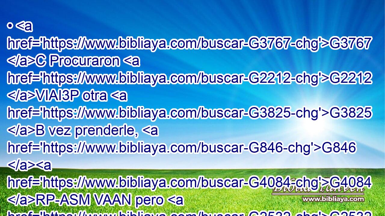 • G3767 C Procuraron G2212 VIAI3P otra G3825 B vez prenderle, G846 G4084 RP-ASM VAAN pero G2532 C él se escapó G1831 VAAI3S de G1537 P sus G846 RP-GPM manos. G3588 G5495 DGSF NGSF 