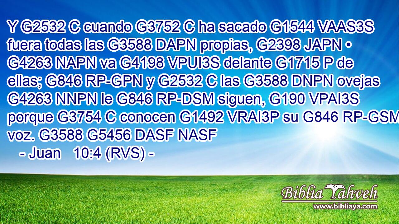 Y G2532 C cuando G3752 C ha sacado G1544 VAAS3S fuera todas las G3588 DAPN propias, G2398 JAPN • G4263 NAPN va G4198 VPUI3S delante G1715 P de ellas; G846 RP-GPN y G2532 C las G3588 DNPN ovejas G4263 NNPN le G846 RP-DSM siguen, G190 VPAI3S porque G3754 C conocen G1492 VRAI3P su G846 RP-GSM voz. G3588 G5456 DASF NASF 