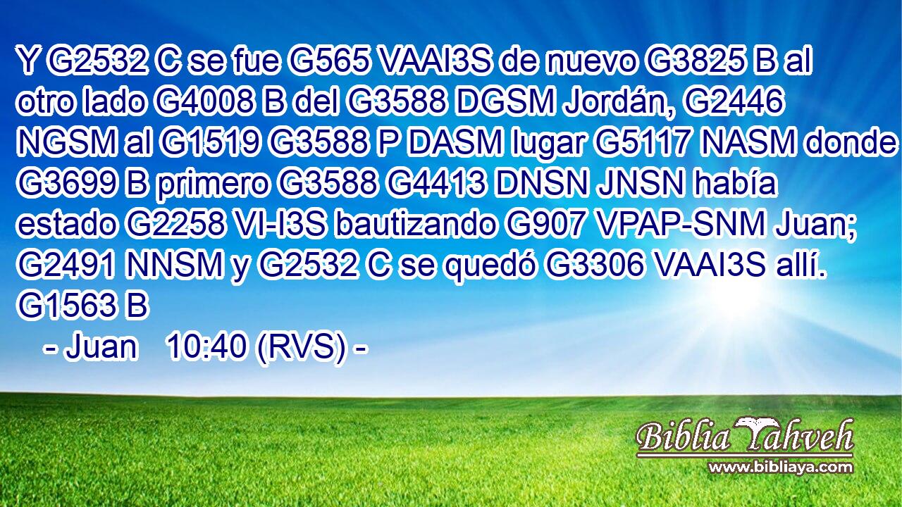 Y G2532 C se fue G565 VAAI3S de nuevo G3825 B al otro lado G4008 B del G3588 DGSM Jordán, G2446 NGSM al G1519 G3588 P DASM lugar G5117 NASM donde G3699 B primero G3588 G4413 DNSN JNSN había estado G2258 VI-I3S bautizando G907 VPAP-SNM Juan; G2491 NNSM y G2532 C se quedó G3306 VAAI3S allí. G1563 B 