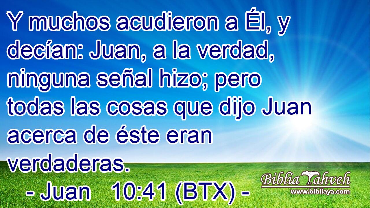 Y muchos acudieron a Él, y decían: Juan, a la verdad, ninguna señal hizo; pero todas las cosas que dijo Juan acerca de éste eran verdaderas.