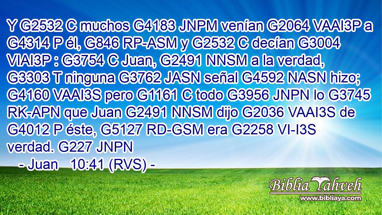 Y G2532 C muchos G4183 JNPM venían G2064 VAAI3P a G4314 P él, G846 RP-ASM y G2532 C decían G3004 VIAI3P : G3754 C Juan, G2491 NNSM a la verdad, G3303 T ninguna G3762 JASN señal G4592 NASN hizo; G4160 VAAI3S pero G1161 C todo G3956 JNPN lo G3745 RK-APN que Juan G2491 NNSM dijo G2036 VAAI3S de G4012 P éste, G5127 RD-GSM era G2258 VI-I3S verdad. G227 JNPN 