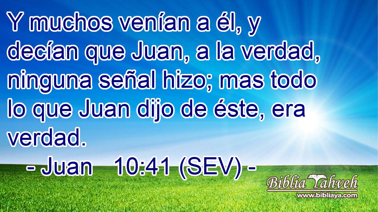 Y muchos venían a él, y decían que Juan, a la verdad, ninguna señal hizo; mas todo lo que Juan dijo de éste, era verdad.
