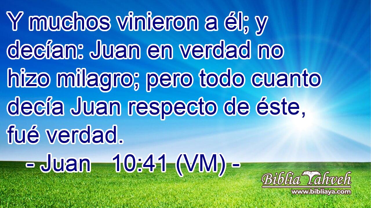  Y muchos vinieron a él; y decían: Juan en verdad no hizo milagro; pero todo cuanto decía Juan respecto de éste, fué verdad. 