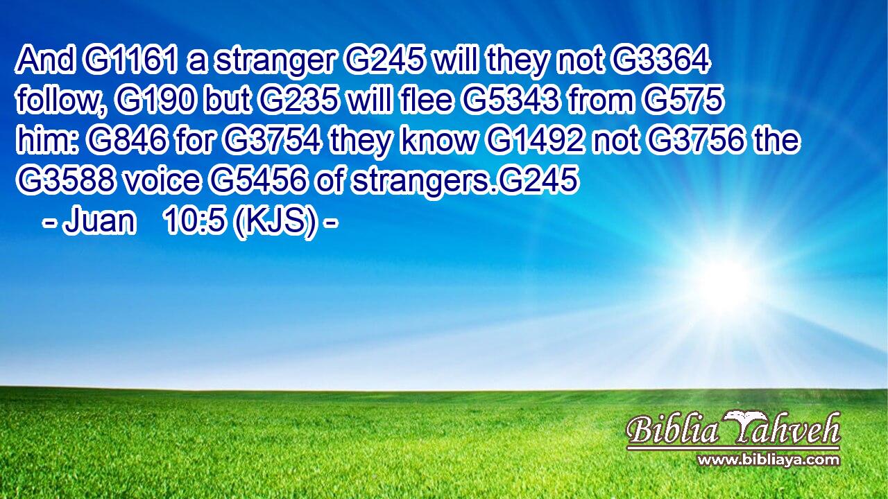 And G1161 a stranger G245 will they not G3364 follow, G190 but G235 will flee G5343 from G575 him: G846 for G3754 they know G1492 not G3756 the G3588 voice G5456 of strangers.G245