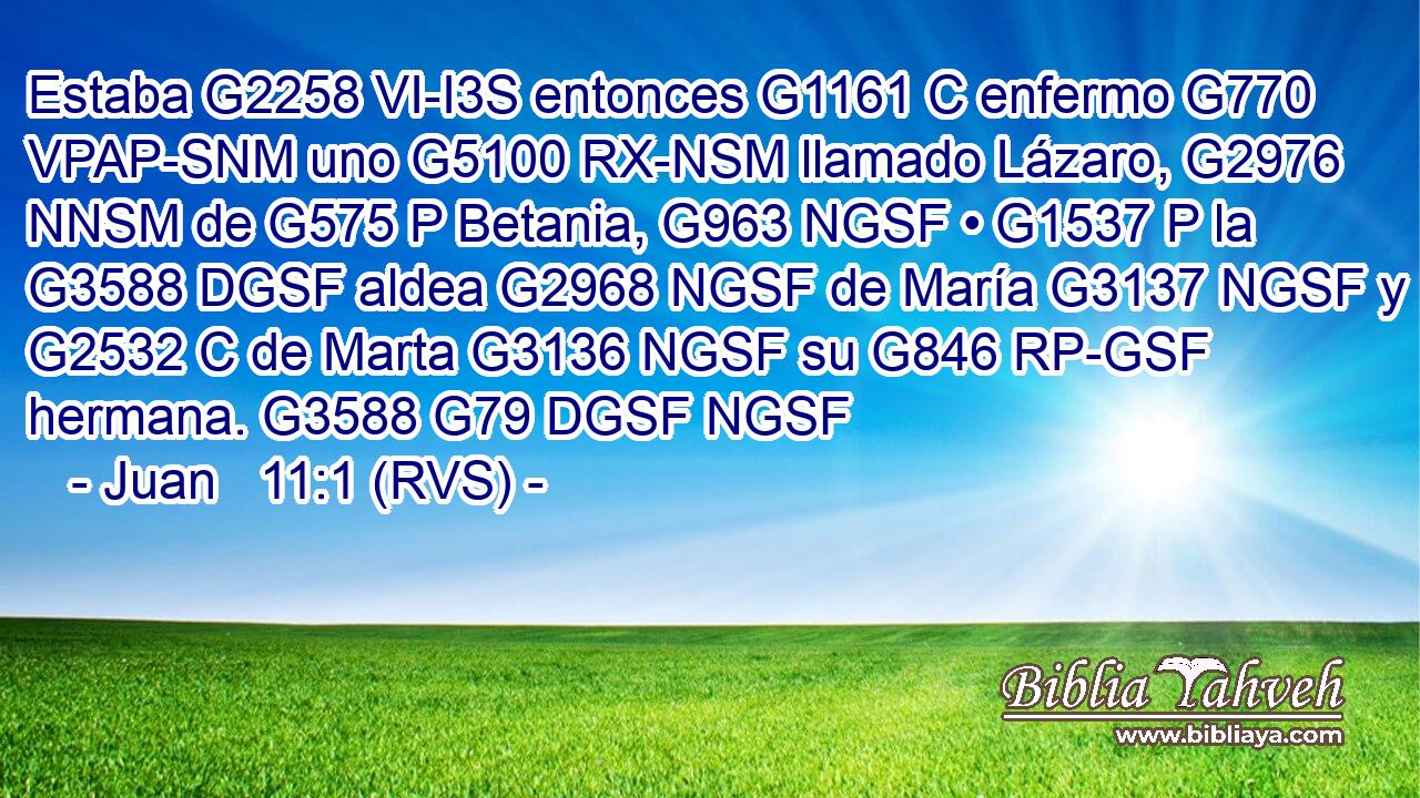 Estaba G2258 VI-I3S entonces G1161 C enfermo G770 VPAP-SNM uno G5100 RX-NSM llamado Lázaro, G2976 NNSM de G575 P Betania, G963 NGSF • G1537 P la G3588 DGSF aldea G2968 NGSF de María G3137 NGSF y G2532 C de Marta G3136 NGSF su G846 RP-GSF hermana. G3588 G79 DGSF NGSF 