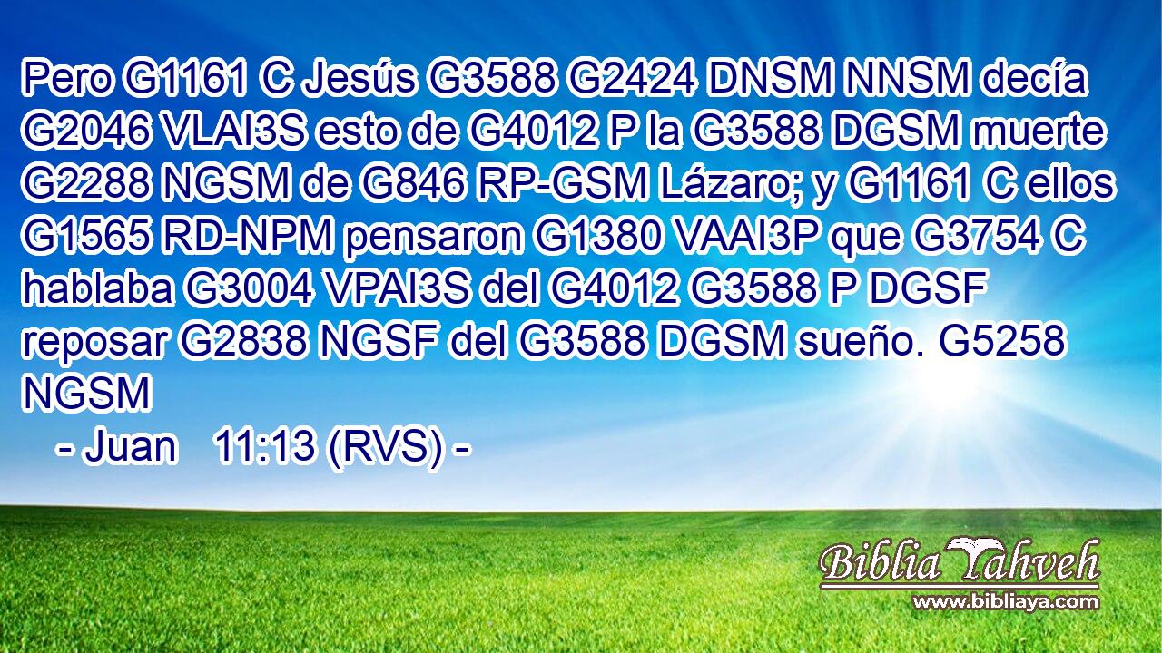 Pero G1161 C Jesús G3588 G2424 DNSM NNSM decía G2046 VLAI3S esto de G4012 P la G3588 DGSM muerte G2288 NGSM de G846 RP-GSM Lázaro; y G1161 C ellos G1565 RD-NPM pensaron G1380 VAAI3P que G3754 C hablaba G3004 VPAI3S del G4012 G3588 P DGSF reposar G2838 NGSF del G3588 DGSM sueño. G5258 NGSM 