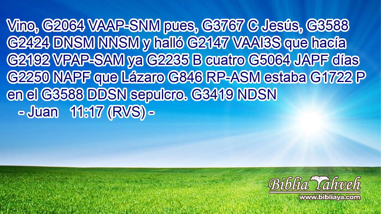 Vino, G2064 VAAP-SNM pues, G3767 C Jesús, G3588 G2424 DNSM NNSM y halló G2147 VAAI3S que hacía G2192 VPAP-SAM ya G2235 B cuatro G5064 JAPF días G2250 NAPF que Lázaro G846 RP-ASM estaba G1722 P en el G3588 DDSN sepulcro. G3419 NDSN 