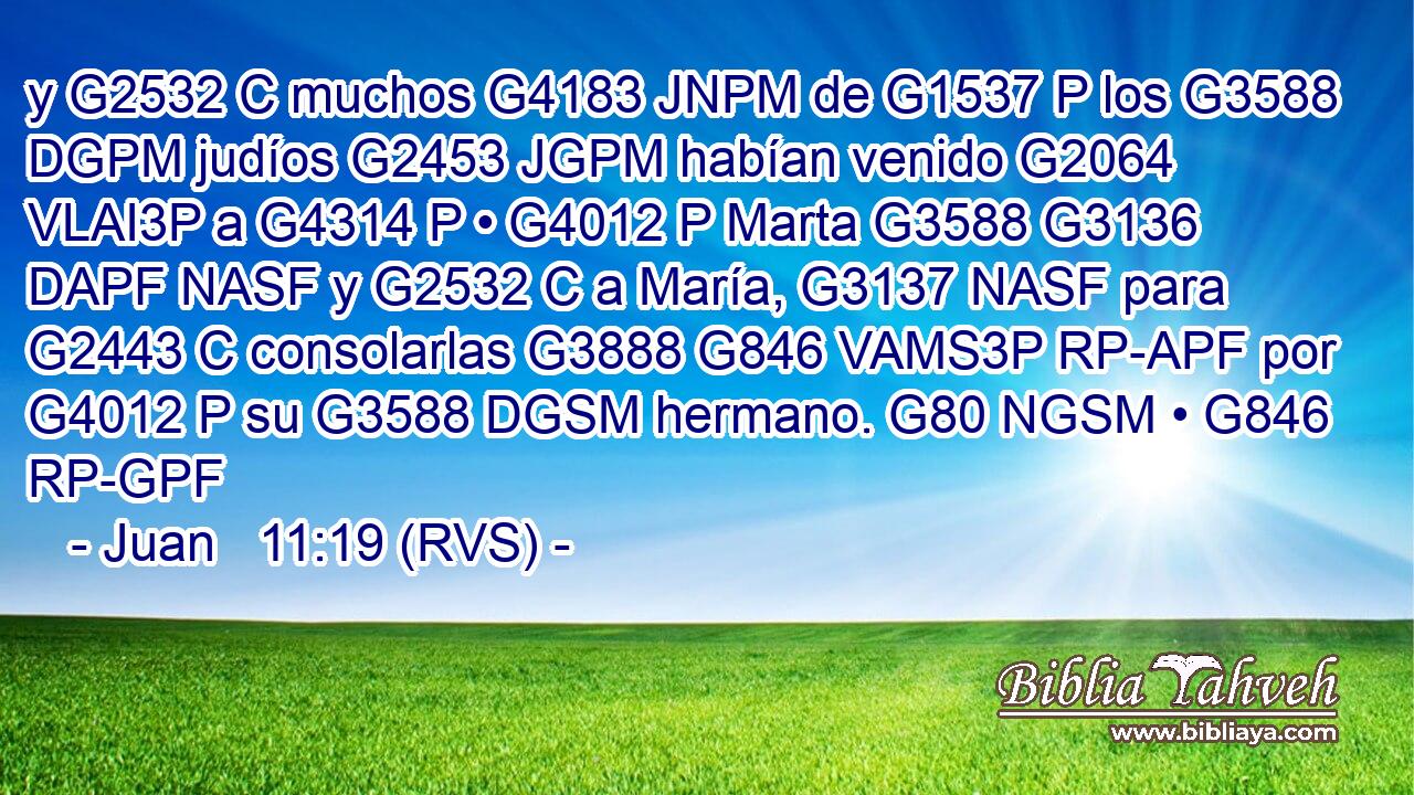 y G2532 C muchos G4183 JNPM de G1537 P los G3588 DGPM judíos G2453 JGPM habían venido G2064 VLAI3P a G4314 P • G4012 P Marta G3588 G3136 DAPF NASF y G2532 C a María, G3137 NASF para G2443 C consolarlas G3888 G846 VAMS3P RP-APF por G4012 P su G3588 DGSM hermano. G80 NGSM • G846 RP-GPF 