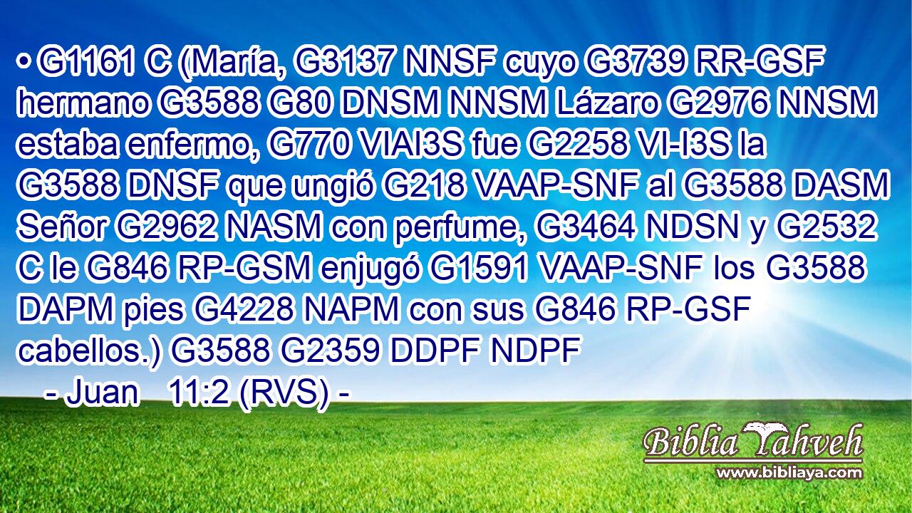 • G1161 C (María, G3137 NNSF cuyo G3739 RR-GSF hermano G3588 G80 DNSM NNSM Lázaro G2976 NNSM estaba enfermo, G770 VIAI3S fue G2258 VI-I3S la G3588 DNSF que ungió G218 VAAP-SNF al G3588 DASM Señor G2962 NASM con perfume, G3464 NDSN y G2532 C le G846 RP-GSM enjugó G1591 VAAP-SNF los G3588 DAPM pies G4228 NAPM con sus G846 RP-GSF cabellos.) G3588 G2359 DDPF NDPF 