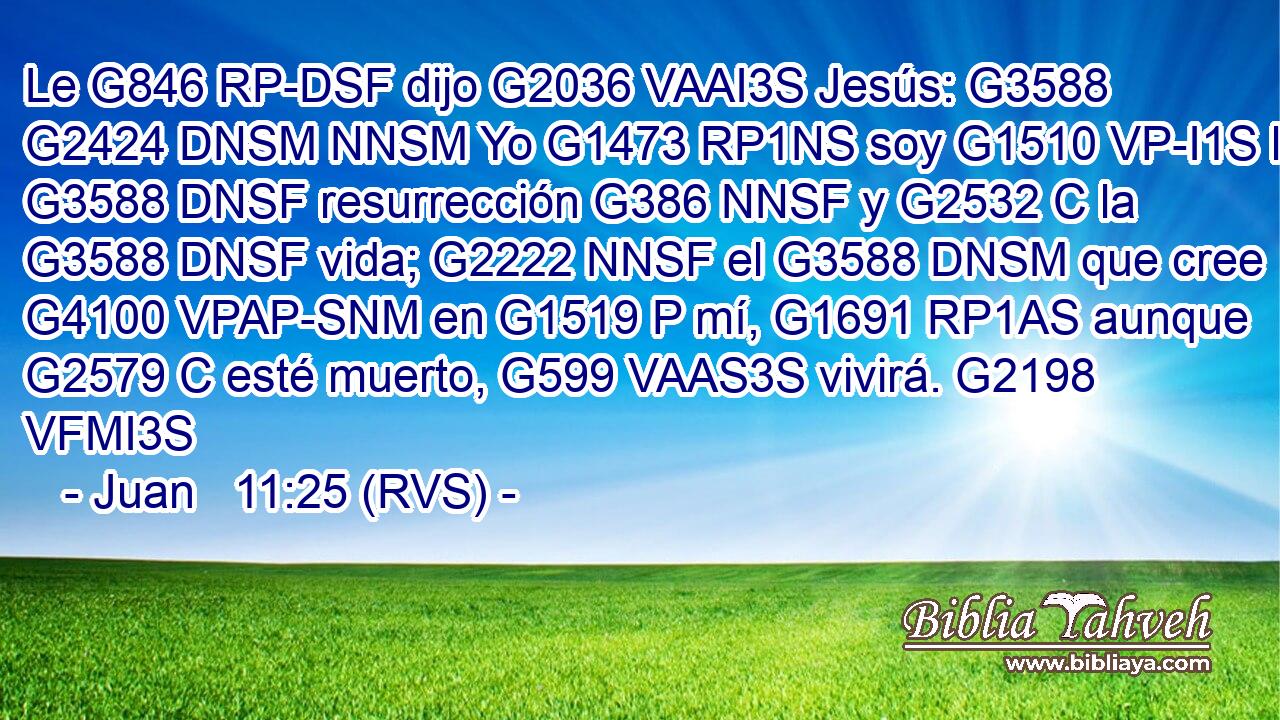 Le G846 RP-DSF dijo G2036 VAAI3S Jesús: G3588 G2424 DNSM NNSM Yo G1473 RP1NS soy G1510 VP-I1S la G3588 DNSF resurrección G386 NNSF y G2532 C la G3588 DNSF vida; G2222 NNSF el G3588 DNSM que cree G4100 VPAP-SNM en G1519 P mí, G1691 RP1AS aunque G2579 C esté muerto, G599 VAAS3S vivirá. G2198 VFMI3S 