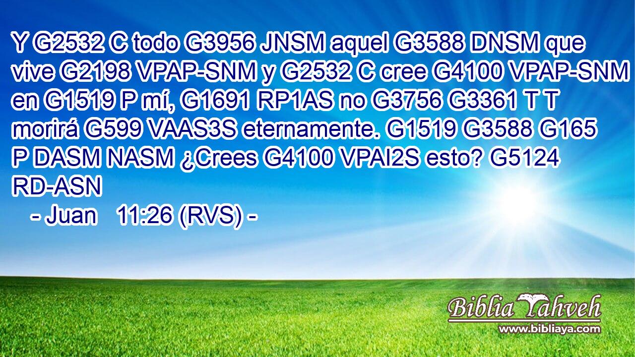 Y G2532 C todo G3956 JNSM aquel G3588 DNSM que vive G2198 VPAP-SNM y G2532 C cree G4100 VPAP-SNM en G1519 P mí, G1691 RP1AS no G3756 G3361 T T morirá G599 VAAS3S eternamente. G1519 G3588 G165 P DASM NASM ¿Crees G4100 VPAI2S esto? G5124 RD-ASN 