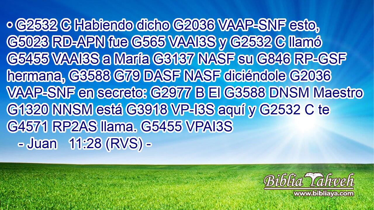 • G2532 C Habiendo dicho G2036 VAAP-SNF esto, G5023 RD-APN fue G565 VAAI3S y G2532 C llamó G5455 VAAI3S a María G3137 NASF su G846 RP-GSF hermana, G3588 G79 DASF NASF diciéndole G2036 VAAP-SNF en secreto: G2977 B El G3588 DNSM Maestro G1320 NNSM está G3918 VP-I3S aquí y G2532 C te G4571 RP2AS llama. G5455 VPAI3S 