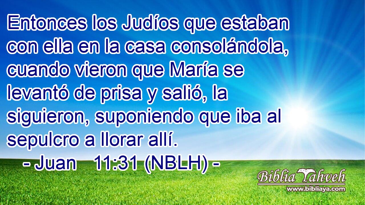  Entonces los Judíos que estaban con ella en la casa consolándola, cuando vieron que María se levantó de prisa y salió, la siguieron, suponiendo que iba al sepulcro a llorar allí. 