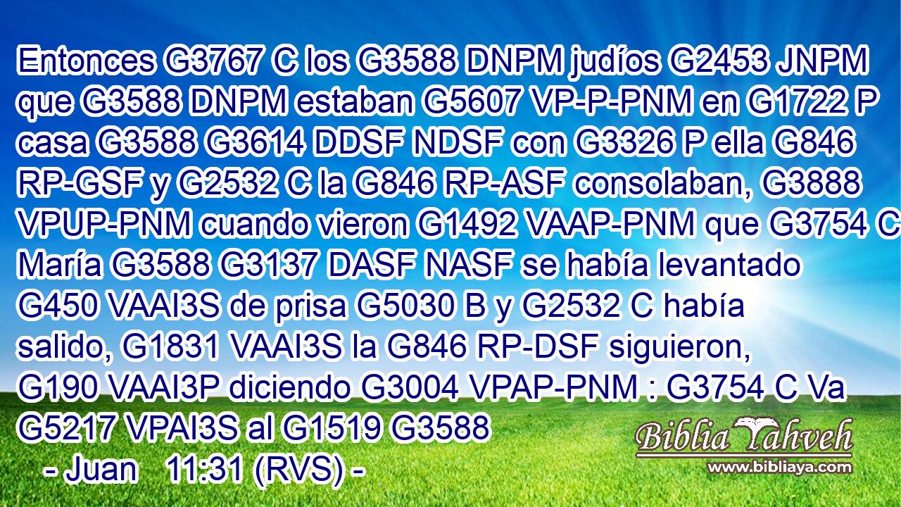 Entonces G3767 C los G3588 DNPM judíos G2453 JNPM que G3588 DNPM estaban G5607 VP-P-PNM en G1722 P casa G3588 G3614 DDSF NDSF con G3326 P ella G846 RP-GSF y G2532 C la G846 RP-ASF consolaban, G3888 VPUP-PNM cuando vieron G1492 VAAP-PNM que G3754 C María G3588 G3137 DASF NASF se había levantado G450 VAAI3S de prisa G5030 B y G2532 C había salido, G1831 VAAI3S la G846 RP-DSF siguieron, G190 VAAI3P diciendo G3004 VPAP-PNM : G3754 C Va G5217 VPAI3S al G1519 G3588 
