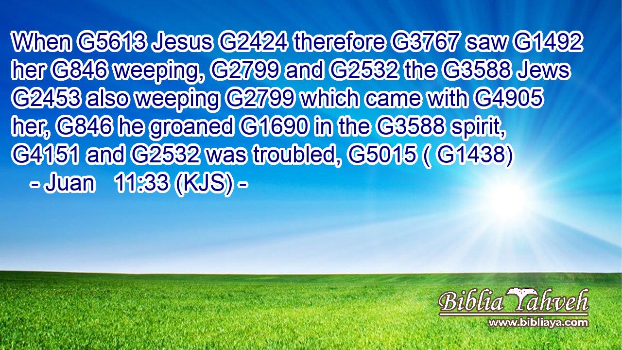 When G5613 Jesus G2424 therefore G3767 saw G1492 her G846 weeping, G2799 and G2532 the G3588 Jews G2453 also weeping G2799 which came with G4905 her, G846 he groaned G1690 in the G3588 spirit, G4151 and G2532 was troubled, G5015 ( G1438)