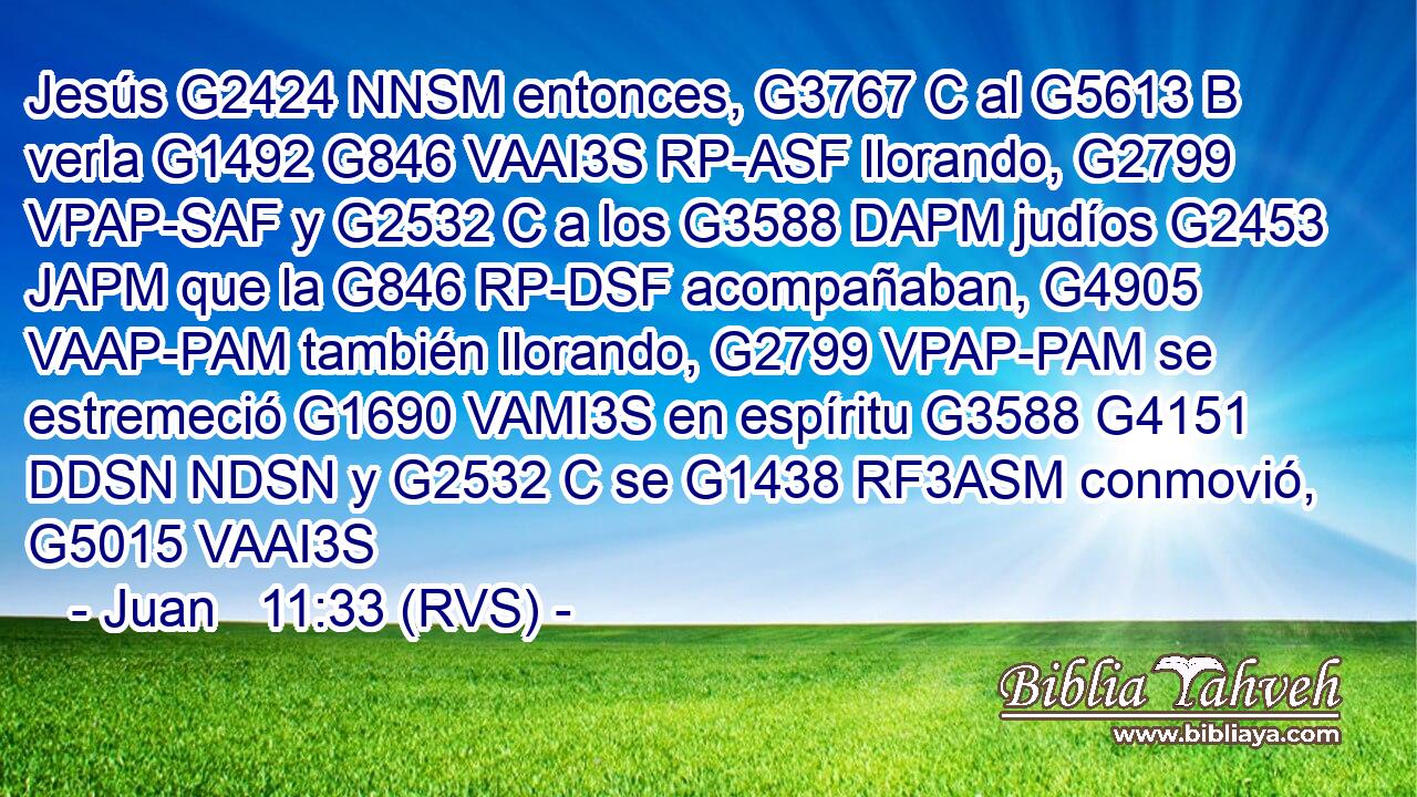 Jesús G2424 NNSM entonces, G3767 C al G5613 B verla G1492 G846 VAAI3S RP-ASF llorando, G2799 VPAP-SAF y G2532 C a los G3588 DAPM judíos G2453 JAPM que la G846 RP-DSF acompañaban, G4905 VAAP-PAM también llorando, G2799 VPAP-PAM se estremeció G1690 VAMI3S en espíritu G3588 G4151 DDSN NDSN y G2532 C se G1438 RF3ASM conmovió, G5015 VAAI3S 