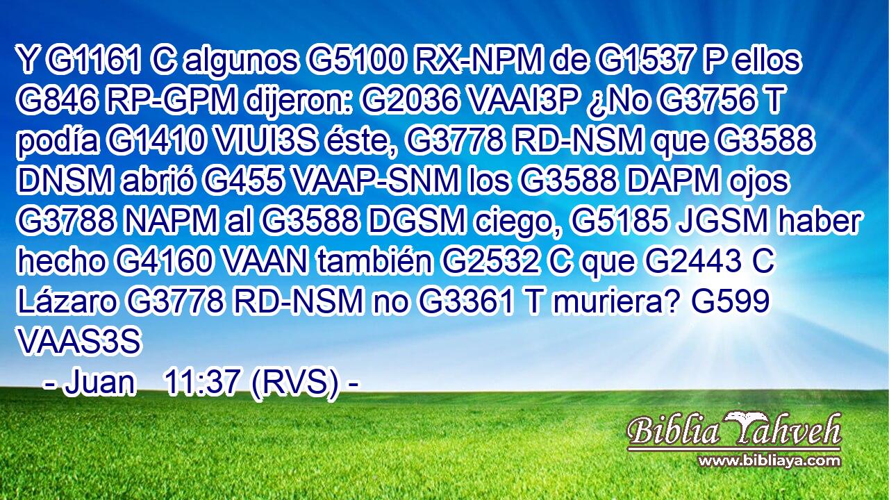 Y G1161 C algunos G5100 RX-NPM de G1537 P ellos G846 RP-GPM dijeron: G2036 VAAI3P ¿No G3756 T podía G1410 VIUI3S éste, G3778 RD-NSM que G3588 DNSM abrió G455 VAAP-SNM los G3588 DAPM ojos G3788 NAPM al G3588 DGSM ciego, G5185 JGSM haber hecho G4160 VAAN también G2532 C que G2443 C Lázaro G3778 RD-NSM no G3361 T muriera? G599 VAAS3S 