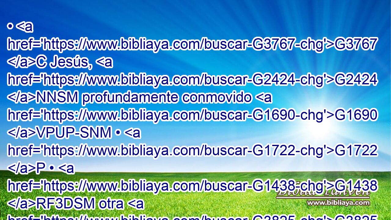 • G3767 C Jesús, G2424 NNSM profundamente conmovido G1690 VPUP-SNM • G1722 P • G1438 RF3DSM otra G3825 B vez, vino G2064 VPUI3S al G1519 G3588 P DASN sepulcro. G3419 NASN • G1161 C Era G2258 VI-I3S una cueva, G4693 NNSN y G2532 C tenía una piedra G3037 NNSM puesta G1945 VIUI3S encima. G1909 G846 P RP-DSN 