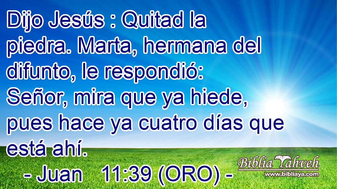  Dijo Jesús : Quitad la piedra. Marta, hermana del difunto, le respondió: Señor, mira que ya hiede, pues hace ya cuatro días que está ahí. 