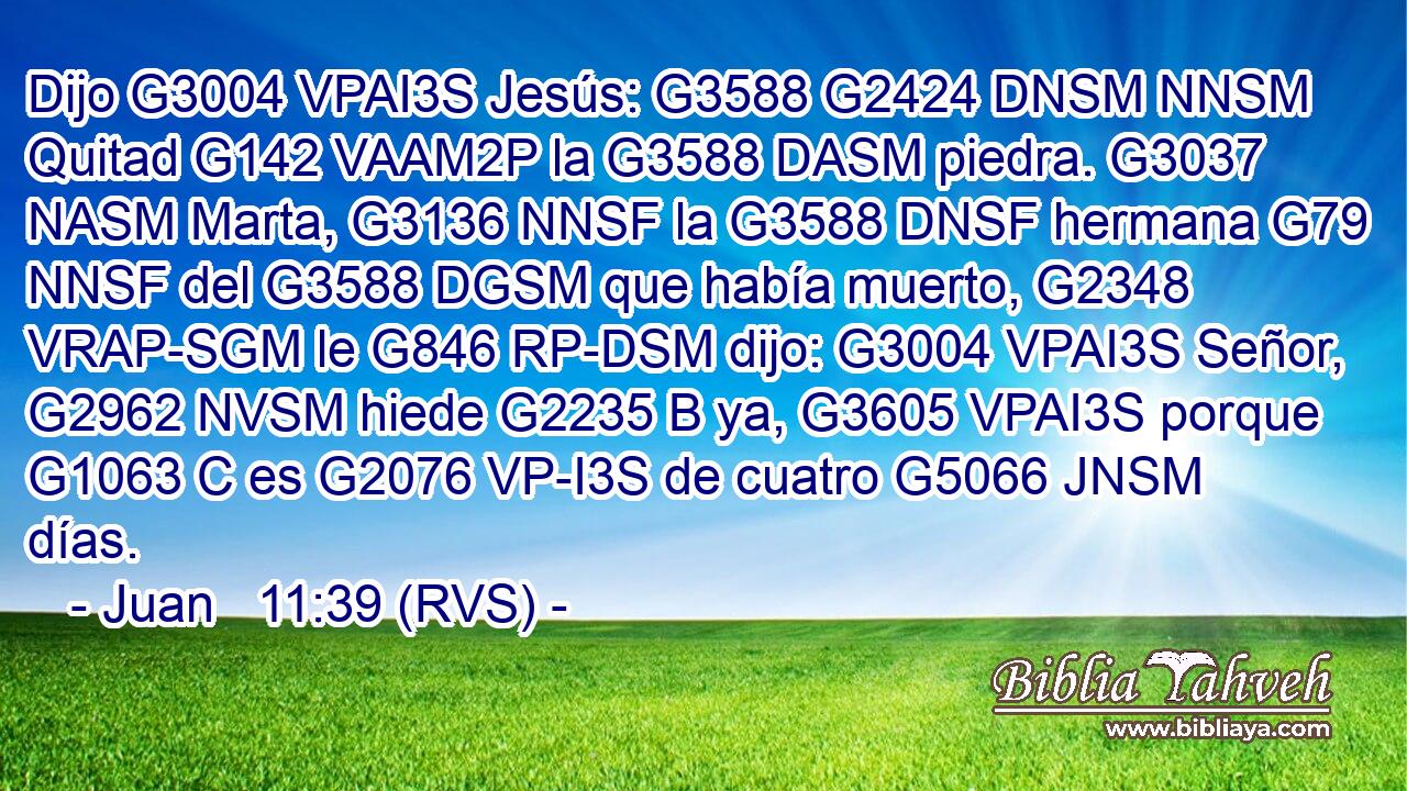 Dijo G3004 VPAI3S Jesús: G3588 G2424 DNSM NNSM Quitad G142 VAAM2P la G3588 DASM piedra. G3037 NASM Marta, G3136 NNSF la G3588 DNSF hermana G79 NNSF del G3588 DGSM que había muerto, G2348 VRAP-SGM le G846 RP-DSM dijo: G3004 VPAI3S Señor, G2962 NVSM hiede G2235 B ya, G3605 VPAI3S porque G1063 C es G2076 VP-I3S de cuatro G5066 JNSM días. 
