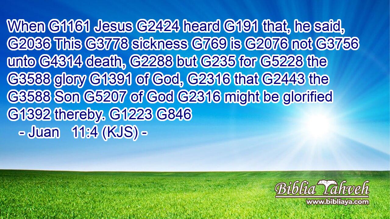 When G1161 Jesus G2424 heard G191 that, he said, G2036 This G3778 sickness G769 is G2076 not G3756 unto G4314 death, G2288 but G235 for G5228 the G3588 glory G1391 of God, G2316 that G2443 the G3588 Son G5207 of God G2316 might be glorified G1392 thereby. G1223 G846