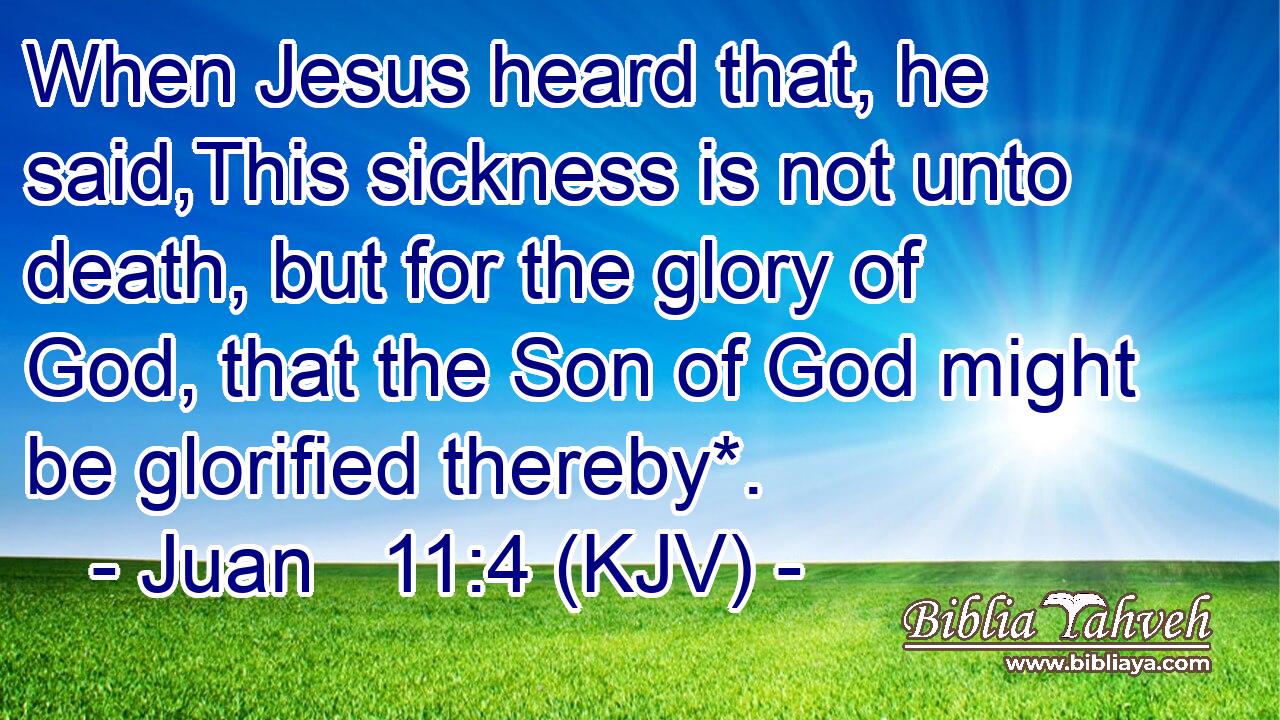 When Jesus heard that, he said,This sickness is not unto death, but for the glory of God, that the Son of God might be glorified thereby*.