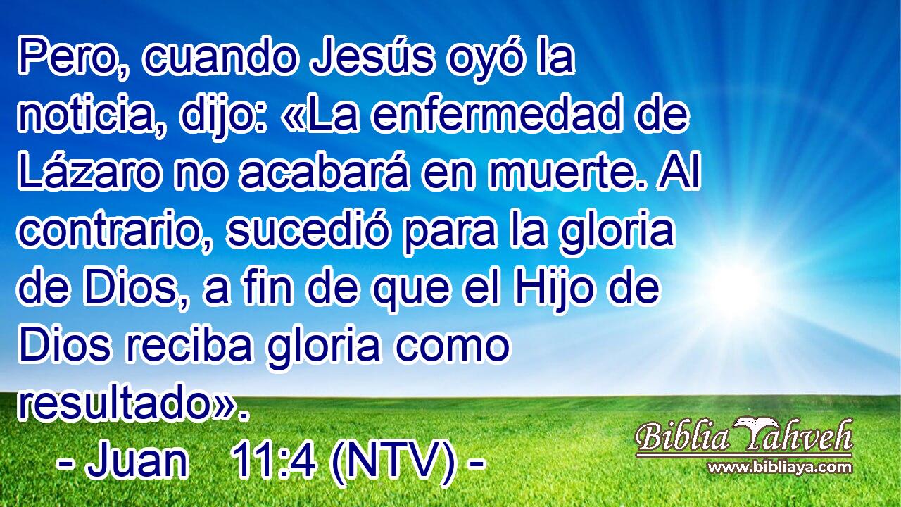 Pero, cuando Jesús oyó la noticia, dijo: «La enfermedad de Lázaro no acabará en muerte. Al contrario, sucedió para la gloria de Dios, a fin de que el Hijo de Dios reciba gloria como resultado».