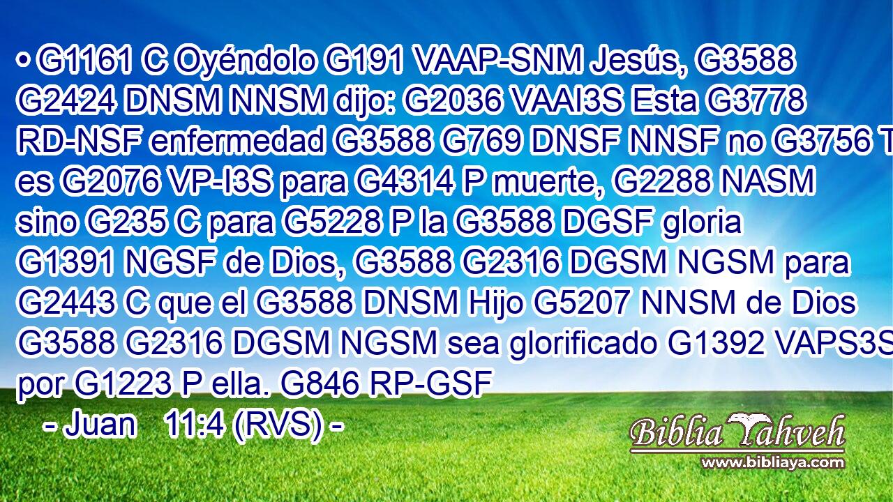 • G1161 C Oyéndolo G191 VAAP-SNM Jesús, G3588 G2424 DNSM NNSM dijo: G2036 VAAI3S Esta G3778 RD-NSF enfermedad G3588 G769 DNSF NNSF no G3756 T es G2076 VP-I3S para G4314 P muerte, G2288 NASM sino G235 C para G5228 P la G3588 DGSF gloria G1391 NGSF de Dios, G3588 G2316 DGSM NGSM para G2443 C que el G3588 DNSM Hijo G5207 NNSM de Dios G3588 G2316 DGSM NGSM sea glorificado G1392 VAPS3S por G1223 P ella. G846 RP-GSF 