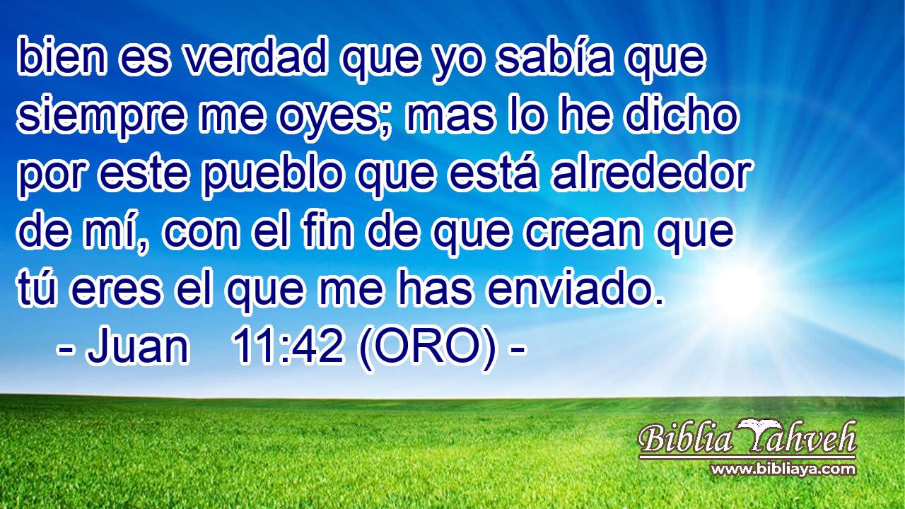  bien es verdad que yo sabía que siempre me oyes; mas lo he dicho por este pueblo que está alrededor de mí, con el fin de que crean que tú eres el que me has enviado. 