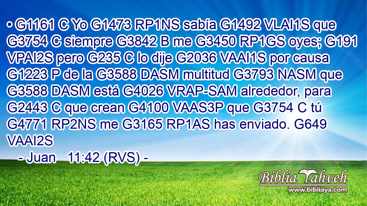 • G1161 C Yo G1473 RP1NS sabía G1492 VLAI1S que G3754 C siempre G3842 B me G3450 RP1GS oyes; G191 VPAI2S pero G235 C lo dije G2036 VAAI1S por causa G1223 P de la G3588 DASM multitud G3793 NASM que G3588 DASM está G4026 VRAP-SAM alrededor, para G2443 C que crean G4100 VAAS3P que G3754 C tú G4771 RP2NS me G3165 RP1AS has enviado. G649 VAAI2S 