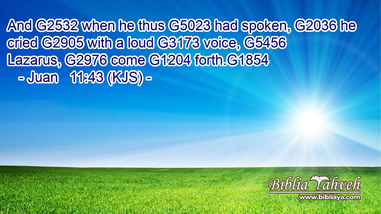 And G2532 when he thus G5023 had spoken, G2036 he cried G2905 with a loud G3173 voice, G5456 Lazarus, G2976 come G1204 forth.G1854