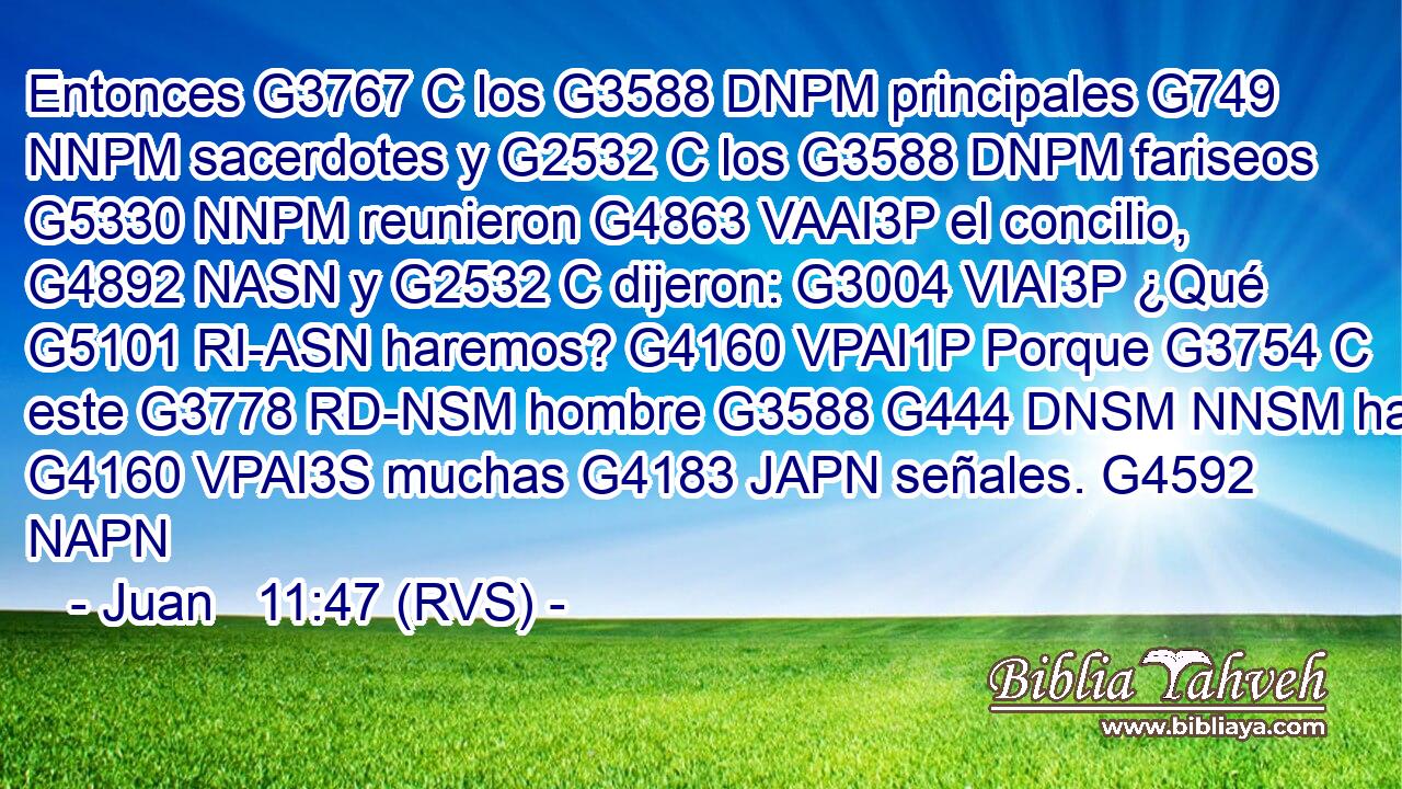 Entonces G3767 C los G3588 DNPM principales G749 NNPM sacerdotes y G2532 C los G3588 DNPM fariseos G5330 NNPM reunieron G4863 VAAI3P el concilio, G4892 NASN y G2532 C dijeron: G3004 VIAI3P ¿Qué G5101 RI-ASN haremos? G4160 VPAI1P Porque G3754 C este G3778 RD-NSM hombre G3588 G444 DNSM NNSM hace G4160 VPAI3S muchas G4183 JAPN señales. G4592 NAPN 