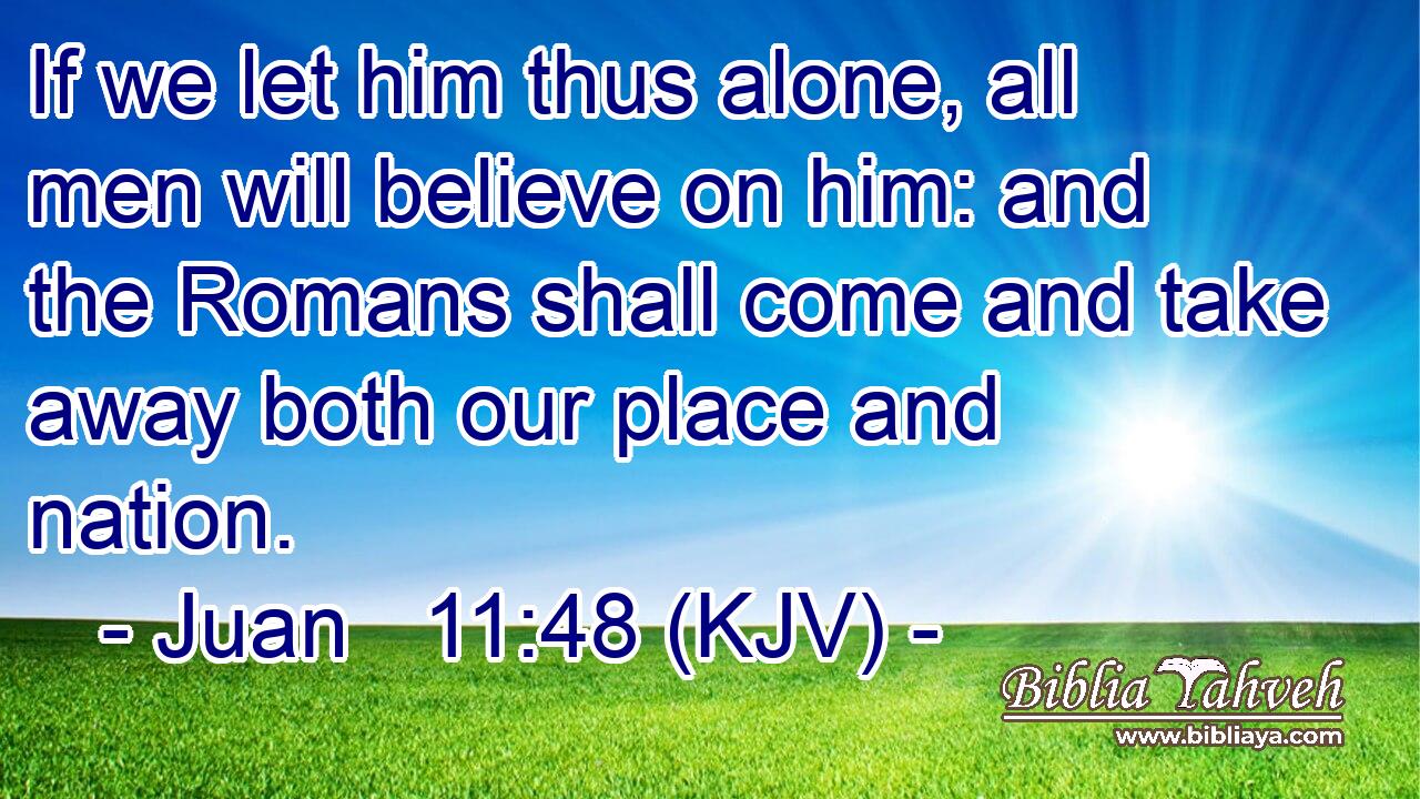 If we let him thus alone, all men will believe on him: and the Romans shall come and take away both our place and nation.