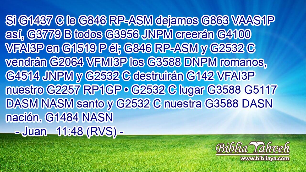 Si G1437 C le G846 RP-ASM dejamos G863 VAAS1P así, G3779 B todos G3956 JNPM creerán G4100 VFAI3P en G1519 P él; G846 RP-ASM y G2532 C vendrán G2064 VFMI3P los G3588 DNPM romanos, G4514 JNPM y G2532 C destruirán G142 VFAI3P nuestro G2257 RP1GP • G2532 C lugar G3588 G5117 DASM NASM santo y G2532 C nuestra G3588 DASN nación. G1484 NASN 