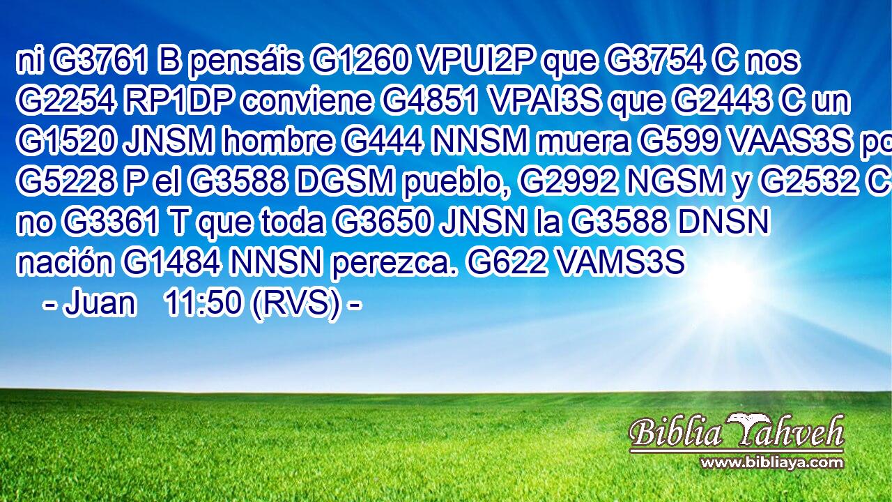 ni G3761 B pensáis G1260 VPUI2P que G3754 C nos G2254 RP1DP conviene G4851 VPAI3S que G2443 C un G1520 JNSM hombre G444 NNSM muera G599 VAAS3S por G5228 P el G3588 DGSM pueblo, G2992 NGSM y G2532 C no G3361 T que toda G3650 JNSN la G3588 DNSN nación G1484 NNSN perezca. G622 VAMS3S 