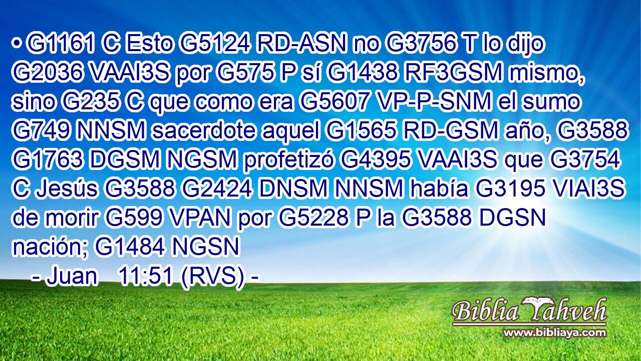 • G1161 C Esto G5124 RD-ASN no G3756 T lo dijo G2036 VAAI3S por G575 P sí G1438 RF3GSM mismo, sino G235 C que como era G5607 VP-P-SNM el sumo G749 NNSM sacerdote aquel G1565 RD-GSM año, G3588 G1763 DGSM NGSM profetizó G4395 VAAI3S que G3754 C Jesús G3588 G2424 DNSM NNSM había G3195 VIAI3S de morir G599 VPAN por G5228 P la G3588 DGSN nación; G1484 NGSN 
