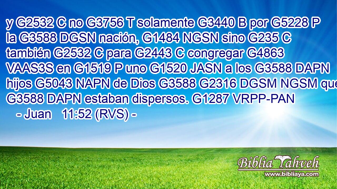 y G2532 C no G3756 T solamente G3440 B por G5228 P la G3588 DGSN nación, G1484 NGSN sino G235 C también G2532 C para G2443 C congregar G4863 VAAS3S en G1519 P uno G1520 JASN a los G3588 DAPN hijos G5043 NAPN de Dios G3588 G2316 DGSM NGSM que G3588 DAPN estaban dispersos. G1287 VRPP-PAN 