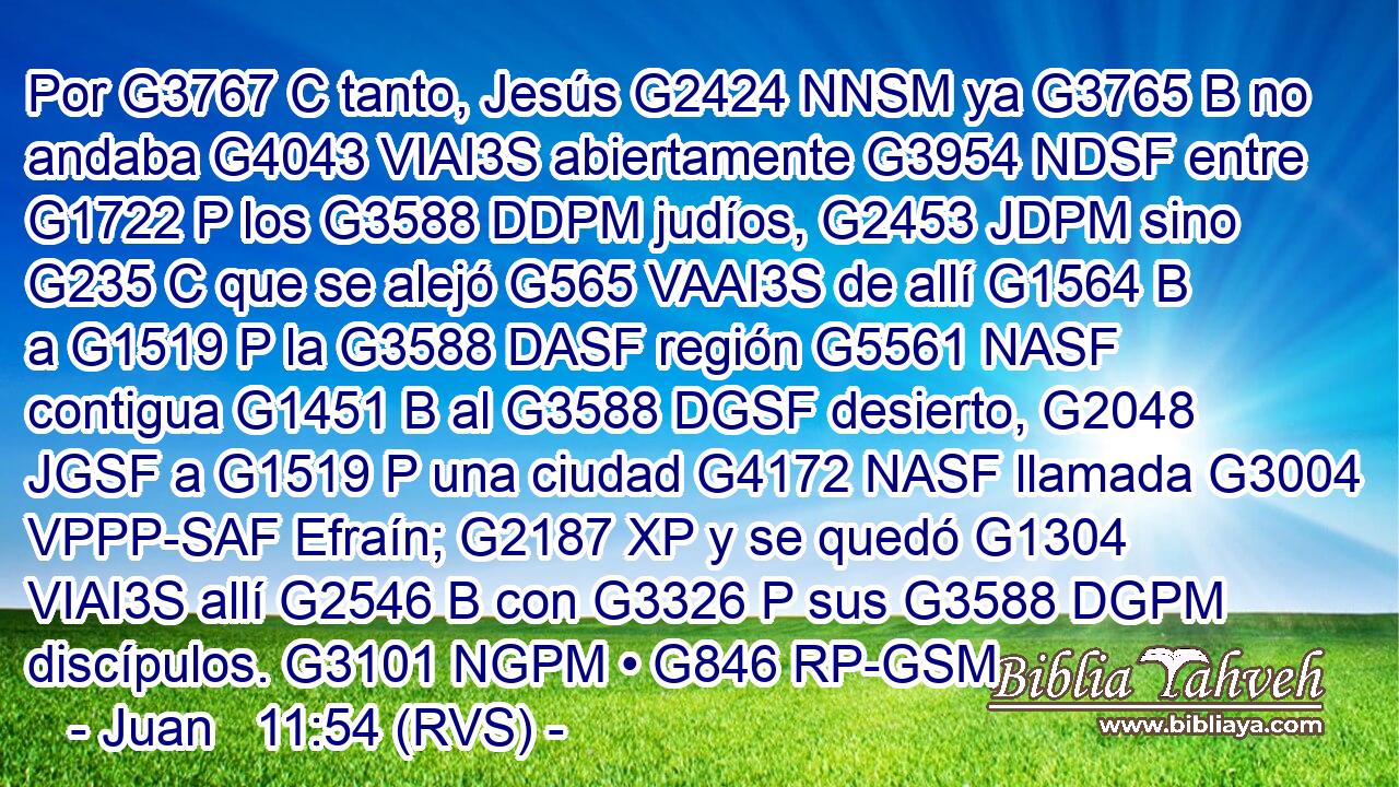 Por G3767 C tanto, Jesús G2424 NNSM ya G3765 B no andaba G4043 VIAI3S abiertamente G3954 NDSF entre G1722 P los G3588 DDPM judíos, G2453 JDPM sino G235 C que se alejó G565 VAAI3S de allí G1564 B a G1519 P la G3588 DASF región G5561 NASF contigua G1451 B al G3588 DGSF desierto, G2048 JGSF a G1519 P una ciudad G4172 NASF llamada G3004 VPPP-SAF Efraín; G2187 XP y se quedó G1304 VIAI3S allí G2546 B con G3326 P sus G3588 DGPM discípulos. G3101 NGPM • G846 RP-GSM 
