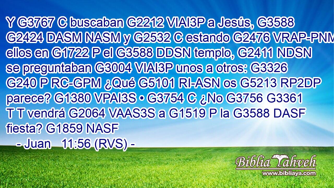 Y G3767 C buscaban G2212 VIAI3P a Jesús, G3588 G2424 DASM NASM y G2532 C estando G2476 VRAP-PNM ellos en G1722 P el G3588 DDSN templo, G2411 NDSN se preguntaban G3004 VIAI3P unos a otros: G3326 G240 P RC-GPM ¿Qué G5101 RI-ASN os G5213 RP2DP parece? G1380 VPAI3S • G3754 C ¿No G3756 G3361 T T vendrá G2064 VAAS3S a G1519 P la G3588 DASF fiesta? G1859 NASF 